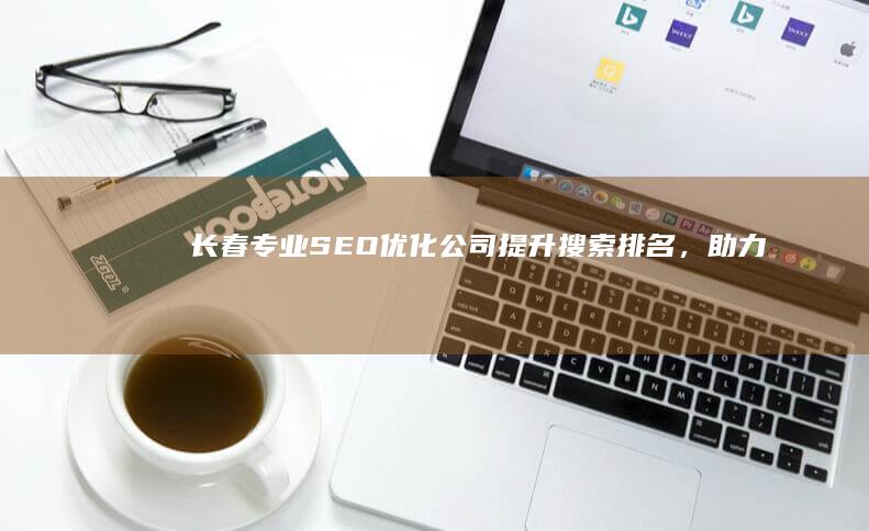 长春专业SEO优化公司：提升搜索排名，助力品牌崛起